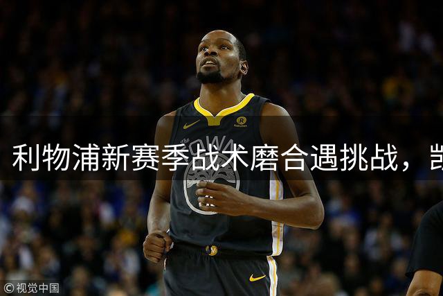 利物浦新赛季战术磨合遇挑战，凯尔凯兹透露球员适应进程