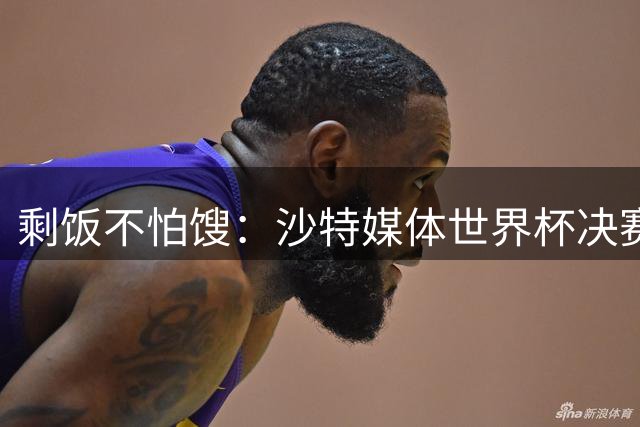 剩饭不怕馊：沙特媒体世界杯决赛后掐点炒作梅罗之争