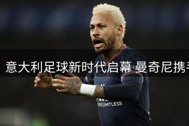 意大利足球新时代启幕 曼奇尼携手拉涅利重塑蓝衣军团