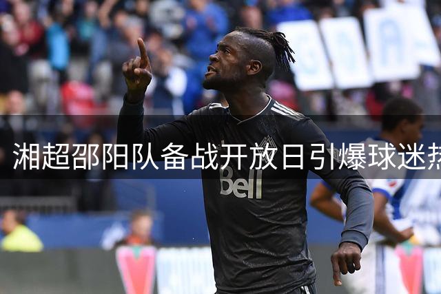 湘超邵阳队备战开放日引爆球迷热情，独家互动名额公示