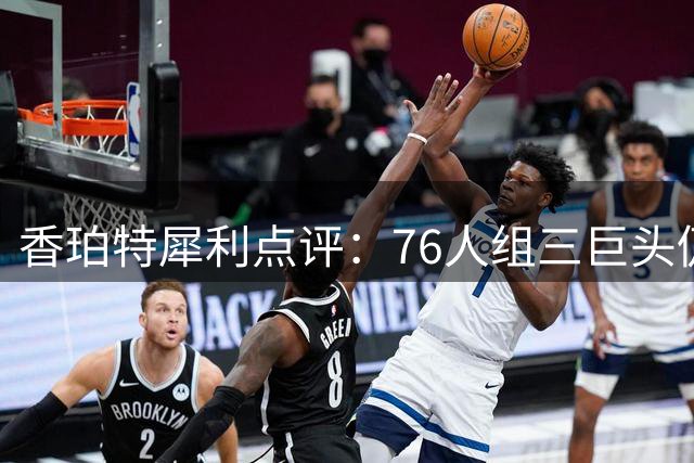 香珀特犀利点评：76人组三巨头仍存致命短板 争冠窗口未真正开启